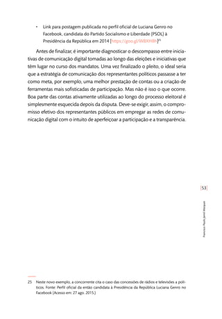 [53]
FranciscoPauloJamilMarques
•• Link para postagem publicada no perfil oficial de Luciana Genro no
Facebook, candidata do Partido Socialismo e Liberdade (PSOL) à
Presidência da República em 2014 [https://goo.gl/WBXHBh]25
Antes de finalizar, é importante diagnosticar o descompasso entre inicia-
tivas de comunicação digital tomadas ao longo das eleições e iniciativas que
têm lugar no curso dos mandatos. Uma vez finalizado o pleito, o ideal seria
que a estratégia de comunicação dos representantes políticos passasse a ter
como meta, por exemplo, uma melhor prestação de contas ou a criação de
ferramentas mais sofisticadas de participação. Mas não é isso o que ocorre.
Boa parte das contas ativamente utilizadas ao longo do processo eleitoral é
simplesmente esquecida depois da disputa. Deve-se exigir, assim, o compro-
misso efetivo dos representantes públicos em empregar as redes de comu-
nicação digital com o intuito de aperfeiçoar a participação e a transparência.
25	 Neste novo exemplo, a concorrente cita o caso das concessões de rádios e televisões a polí-
ticos. Fonte: Perfil oficial da então candidata à Presidência da República Luciana Genro no
Facebook (Acesso em: 27 ago. 2015.)
 