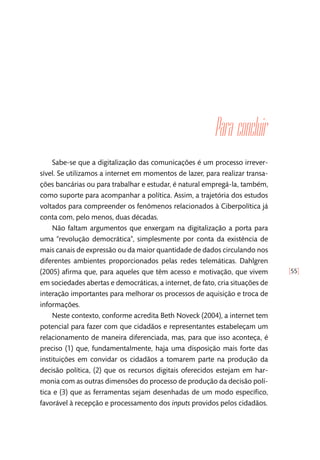 [55]
Para concluir
Sabe-se que a digitalização das comunicações é um processo irrever-
sível. Se utilizamos a internet em momentos de lazer, para realizar transa-
ções bancárias ou para trabalhar e estudar, é natural empregá-la, também,
como suporte para acompanhar a política. Assim, a trajetória dos estudos
voltados para compreender os fenômenos relacionados à Ciberpolítica já
conta com, pelo menos, duas décadas.
Não faltam argumentos que enxergam na digitalização a porta para
uma “revolução democrática”, simplesmente por conta da existência de
mais canais de expressão ou da maior quantidade de dados circulando nos
diferentes ambientes proporcionados pelas redes telemáticas. Dahlgren
(2005) afirma que, para aqueles que têm acesso e motivação, que vivem
em sociedades abertas e democráticas, a internet, de fato, cria situações de
interação importantes para melhorar os processos de aquisição e troca de
informações.
Neste contexto, conforme acredita Beth Noveck (2004), a internet tem
potencial para fazer com que cidadãos e representantes estabeleçam um
relacionamento de maneira diferenciada, mas, para que isso aconteça, é
preciso (1) que, fundamentalmente, haja uma disposição mais forte das
instituições em convidar os cidadãos a tomarem parte na produção da
decisão política, (2) que os recursos digitais oferecidos estejam em har-
monia com as outras dimensões do processo de produção da decisão polí-
tica e (3) que as ferramentas sejam desenhadas de um modo específico,
favorável à recepção e processamento dos inputs providos pelos cidadãos.
 