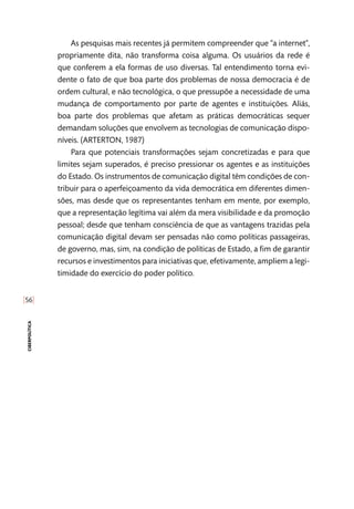 [56]
ciberpolítica
As pesquisas mais recentes já permitem compreender que “a internet”,
propriamente dita, não transforma coisa alguma. Os usuários da rede é
que conferem a ela formas de uso diversas. Tal entendimento torna evi-
dente o fato de que boa parte dos problemas de nossa democracia é de
ordem cultural, e não tecnológica, o que pressupõe a necessidade de uma
mudança de comportamento por parte de agentes e instituições. Aliás,
boa parte dos problemas que afetam as práticas democráticas sequer
demandam soluções que envolvem as tecnologias de comunicação dispo-
níveis. (ARTERTON, 1987)
Para que potenciais transformações sejam concretizadas e para que
limites sejam superados, é preciso pressionar os agentes e as instituições
do Estado. Os instrumentos de comunicação digital têm condições de con-
tribuir para o aperfeiçoamento da vida democrática em diferentes dimen-
sões, mas desde que os representantes tenham em mente, por exemplo,
que a representação legítima vai além da mera visibilidade e da promoção
pessoal; desde que tenham consciência de que as vantagens trazidas pela
comunicação digital devam ser pensadas não como políticas passageiras,
de governo, mas, sim, na condição de políticas de Estado, a fim de garantir
recursos e investimentos para iniciativas que, efetivamente, ampliem a legi-
timidade do exercício do poder político.
 