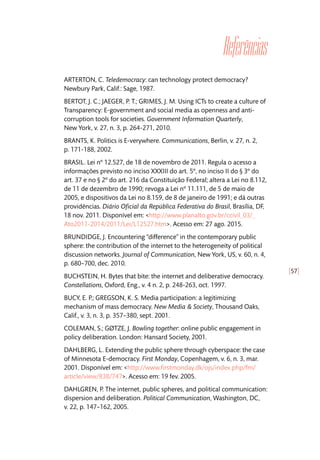 [57]
Referências
ARTERTON, C. Teledemocracy: can technology protect democracy?
Newbury Park, Calif.: Sage, 1987.
BERTOT, J. C.; JAEGER, P. T.; GRIMES, J. M. Using ICTs to create a culture of
Transparency: E-government and social media as openness and anti-
corruption tools for societies. Government Information Quarterly,
New York, v. 27, n. 3, p. 264-271, 2010.
BRANTS, K. Politics is E-verywhere. Communications, Berlin, v. 27, n. 2,
p. 171-188, 2002.
BRASIL. Lei nº 12.527, de 18 de novembro de 2011. Regula o acesso a
informações previsto no inciso XXXIII do art. 5º, no inciso II do § 3º do
art. 37 e no § 2º do art. 216 da Constituição Federal; altera a Lei no 8.112,
de 11 de dezembro de 1990; revoga a Lei nº 11.111, de 5 de maio de
2005, e dispositivos da Lei no 8.159, de 8 de janeiro de 1991; e dá outras
providências. Diário Oficial da República Federativa do Brasil, Brasília, DF,
18 nov. 2011. Disponível em: <http://www.planalto.gov.br/ccivil_03/_
Ato2011-2014/2011/Lei/L12527.htm>. Acesso em: 27 ago. 2015.
BRUNDIDGE, J. Encountering ‘‘difference’’ in the contemporary public
sphere: the contribution of the internet to the heterogeneity of political
discussion networks. Journal of Communication, New York, US, v. 60, n. 4,
p. 680–700, dec. 2010.
BUCHSTEIN, H. Bytes that bite: the internet and deliberative democracy.
Constellations, Oxford, Eng., v. 4 n. 2, p. 248-263, oct. 1997.
BUCY, E. P.; GREGSON, K. S. Media participation: a legitimizing
mechanism of mass democracy. New Media & Society, Thousand Oaks,
Calif., v. 3, n. 3, p. 357–380, sept. 2001.
COLEMAN, S.; GØTZE, J. Bowling together: online public engagement in
policy deliberation. London: Hansard Society, 2001.
DAHLBERG, L. Extending the public sphere through cyberspace: the case
of Minnesota E-democracy. First Monday, Copenhagem, v. 6, n. 3, mar.
2001. Disponível em: <http://www.firstmonday.dk/ojs/index.php/fm/
article/view/838/747>. Acesso em: 19 fev. 2005.
DAHLGREN, P. The internet, public spheres, and political communication:
dispersion and deliberation. Political Communication, Washington, DC,
v. 22, p. 147–162, 2005.
 
