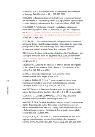 [58]
ciberpolítica
DiMAGGIO, P. et al. Social implications of the internet. Annual Reviews
of Sociology, Palo Alto, Calif., v. 27, p. 307-336, 2001.
FERGUSON, M. Estratégias de governo eletrônico: o cenário internacional
em movimento. In : EISENBERG, J.; CEPIK, M. (Orgs.). Internet e política: teoria
e prática da democracia eletrônica. Belo Horizonte: Editora UFMG, 2002.
FERNANDES, P. Prefeitura de Ji-Paraná é multada por não adequar
Portal da transparência. Portal G1, Rondônia, 22 ago. 2015. Disponível
em: <http://g1.globo.com/ro/rondonia/noticia/2015/08/prefeitura-de-
ji-parana-e-multada-por-nao-adequar-porta-da-transparencia.html>.
Acesso em: 27 ago. 2015.
FERREIRA, D. E. S. Uma análise comparada do impacto dos usos das novas
tecnologias digitais na dinâmica participativa e deliberativa dos orçamentos
participativos de Belo Horizonte e Recife. 2012. Tese (Doutorado) -
Universidade Federal de Minas Gerais, Belo Horizonte, 2012.
IBGE: Instituto Brasileiro de Geografia e Estatística. Perfil dos Estados e dos
Municípios Brasileiros: 2014. Rio de Janeiro: IBGE, 2015. Disponível em:
<http://biblioteca.ibge.gov.br/visualizacao/livros/liv94541.pdf>. Acesso
em: 27 ago. 2015.
KRUEGER, B. S. Assessing the potential of internet political participation
in the United States. American Politics Research, Thousand Oaks, Calif.,
v. 30, n. 5, p. 476-498, sept. 2002.
LEMOS, A. Cibercultura: tecnologia e vida social na cultura
contemporânea. Porto Alegre: Sulina, 2002.
LEMOS, A.; MARQUES, F. P. J. A. O plano nacional de banda larga
brasileiro: um estudo de seus limites e efeitos sociais e políticos.
E-Compós, Brasília, v. 15, n. 1, p. 1-26, jan./abr. 2012.
MACINTOSH, A. et al. Electronic democracy and young people. Social
Science Computer Review, Durham, NC, v. 21, n. 1, p. 43-54, spring 2003.
MAIA, R. C. M.; GOMES, W.; MARQUES, F. P. J. A. (Org.). Internet e
participação política no Brasil. Porto Alegre: Sulina, 2011.
MARQUES, F. P. J. A. Participação política e internet: meios e oportunidades
digitais de participação civil na democracia contemporânea, com um
estudo do caso brasileiro. 2008. 498 f. Tese (Doutorado em Comunicação
e Cultura Contemporânea) - Faculdade de Comunicação, Universidade
Federal da Bahia, Salvador, 2008.
MARQUES, F. P. J. A.; SAMPAIO, R. C. Internet e eleições 2010 no Brasil:
rupturas e continuidades nos padrões mediáticos das campanhas
políticas online. Revista Galáxia, São Paulo, n. 22, p. 208-221, dez. 2011.
 