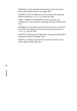 [60]
ciberpolítica
TAKAHASHI, T. (Org.). Sociedade da informação no Brasil: livro verde.
Brasília: Ministério da Ciência e Tecnologia, 2000.
USLANER, E. M. Social capital and the net. Association for Computing
Machinery, New York, v. 43, n. 12, p. 60-64, dec. 2000.
VERBA, S.; BRADY, H.; SCHLOZMAN, K. Voice and equality: civic
volunteerism in american politics. Cambridge: Harvard University Press,
1995.
WEISSBERG, R. Technology evolution and citizen activism: the net and
the rebirth of limited government. Policy Studies Journal, Urbana, Ill.,
v. 31, n. 3, p. 385-395, 2003.
WILHELM, A. Democracy in the Digital Age: challenges to political life in
cyberspace. New York: Routledge, 2000.
WOLTON, D. E depois da internet? Para uma teoria crítica dos novos
médias. Algés, Portugal: Difel, 2001.
 