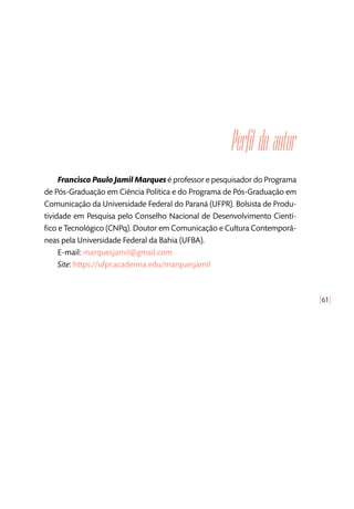 [61]
Perfil do autor
Francisco Paulo Jamil Marques é professor e pesquisador do Programa
de Pós-Graduação em Ciência Política e do Programa de Pós-Graduação em
Comunicação da Universidade Federal do Paraná (UFPR). Bolsista de Produ-
tividade em Pesquisa pelo Conselho Nacional de Desenvolvimento Cientí-
fico e Tecnológico (CNPq). Doutor em Comunicação e Cultura Contemporâ-
neas pela Universidade Federal da Bahia (UFBA).
E-mail: marquesjamil@gmail.com
Site: https://ufpr.academia.edu/marquesjamil
 