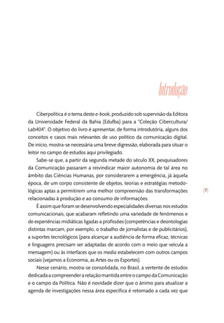 [7]
Introdução
Ciberpolítica é o tema deste e-book, produzido sob supervisão da Editora
da Universidade Federal da Bahia (Edufba) para a “Coleção Cibercultura/
Lab404”. O objetivo do livro é apresentar, de forma introdutória, alguns dos
conceitos e casos mais relevantes de uso político da comunicação digital.
De início, mostra-se necessária uma breve digressão, elaborada para situar o
leitor no campo de estudos aqui privilegiado.
Sabe-se que, a partir da segunda metade do século XX, pesquisadores
da Comunicação passaram a reivindicar maior autonomia de tal área no
âmbito das Ciências Humanas, por considerarem a emergência, já àquela
época, de um corpo consistente de objetos, teorias e estratégias metodo-
lógicas aptas a permitirem uma melhor compreensão das transformações
relacionadas à produção e ao consumo de informações.
É assim que foram se desenvolvendo especialidades diversas nos estudos
comunicacionais, que acabaram refletindo uma variedade de fenômenos e
de experiências midiáticas ligadas a profissões (competências e deontologias
distintas marcam, por exemplo, o trabalho de jornalistas e de publicitários),
a suportes tecnológicos (para alcançar a audiência de forma eficaz, técnicas
e linguagens precisam ser adaptadas de acordo com o meio que veicula a
mensagem) ou às interfaces que os media estabelecem com outros campos
sociais (vejamos a Economia, as Artes ou os Esportes).
Nesse cenário, mostra-se consolidada, no Brasil, a vertente de estudos
dedicadaacompreenderarelaçãomantidaentreocampodaComunicação
e o campo da Política. Não é novidade dizer que o ânimo para atualizar a
agenda de investigações nessa área específica é retomado a cada vez que
 