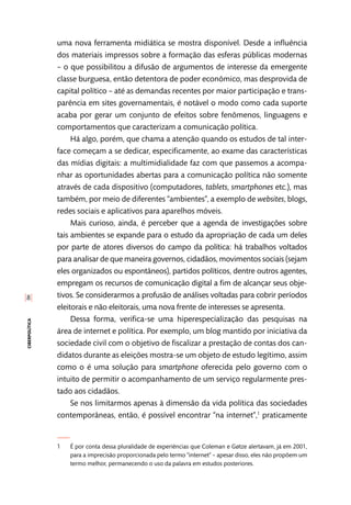 [8]
ciberpolítica
uma nova ferramenta midiática se mostra disponível. Desde a influência
dos materiais impressos sobre a formação das esferas públicas modernas
– o que possibilitou a difusão de argumentos de interesse da emergente
classe burguesa, então detentora de poder econômico, mas desprovida de
capital político – até as demandas recentes por maior participação e trans-
parência em sites governamentais, é notável o modo como cada suporte
acaba por gerar um conjunto de efeitos sobre fenômenos, linguagens e
comportamentos que caracterizam a comunicação política.
Há algo, porém, que chama a atenção quando os estudos de tal inter-
face começam a se dedicar, especificamente, ao exame das características
das mídias digitais: a multimidialidade faz com que passemos a acompa-
nhar as oportunidades abertas para a comunicação política não somente
através de cada dispositivo (computadores, tablets, smartphones etc.), mas
também, por meio de diferentes “ambientes”, a exemplo de websites, blogs,
redes sociais e aplicativos para aparelhos móveis.
Mais curioso, ainda, é perceber que a agenda de investigações sobre
tais ambientes se expande para o estudo da apropriação de cada um deles
por parte de atores diversos do campo da política: há trabalhos voltados
para analisar de que maneira governos, cidadãos, movimentos sociais (sejam
eles organizados ou espontâneos), partidos políticos, dentre outros agentes,
empregam os recursos de comunicação digital a fim de alcançar seus obje-
tivos. Se considerarmos a profusão de análises voltadas para cobrir períodos
eleitorais e não eleitorais, uma nova frente de interesses se apresenta.
Dessa forma, verifica-se uma hiperespecialização das pesquisas na
área de internet e política. Por exemplo, um blog mantido por iniciativa da
sociedade civil com o objetivo de fiscalizar a prestação de contas dos can-
didatos durante as eleições mostra-se um objeto de estudo legítimo, assim
como o é uma solução para smartphone oferecida pelo governo com o
intuito de permitir o acompanhamento de um serviço regularmente pres-
tado aos cidadãos.
Se nos limitarmos apenas à dimensão da vida política das sociedades
contemporâneas, então, é possível encontrar “na internet”,1
praticamente
1	 É por conta dessa pluralidade de experiências que Coleman e Gøtze alertavam, já em 2001,
para a imprecisão proporcionada pelo termo “internet” – apesar disso, eles não propõem um
termo melhor, permanecendo o uso da palavra em estudos posteriores.
 