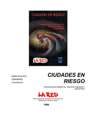 MARÍA AUGUSTA                      CIUDADES EN
                                        RIESGO
FERNÁNDEZ
(Compiladora)

                              DEGRADACIÓN AMBIENTAL, RIESGOS URBANOS Y
                                                            DESASTRES




                Red de Estudios Sociales en Prevención de
                       Desastres en América Latina

                              1996
 