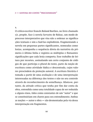10
I — leitura do conto “Preciosidade”
1.
O crítico-escritor francês Roland Barthes, no livro chamado
S/Z, propõe, face à novela Sarrasine de Balzac, um modo de
processo interpretativo que visa não a ordenar as significa-
ções textuais e sim a fazê-las explodirem. Fragmentando a
novela em pequenas partes significantes, nomeadas como
lexias, acompanha a sequência direta da narrativa da pri-
meira à última linha e registra as múltiplas e flutuantes
significações que cada lexia comporta. Esse trabalho de lei-
tura por recortes, assinalando um certo conjunto de códi-
gos de que participa o plural do texto, parte da noção de
escritura como atividade lúdica e descentrada, cujos valo-
res prescindem da proteção autoral. A escritura literária é
tomada a partir de uma avaliação e de uma interpretação
interessadas na diferença dos textos e não no seu controle
através do reconhecimento da semelhança. Afasta-se, por-
tanto, da atitude crítica que tenha por fim dar conta da
obra, entendida como uma totalidade capaz de ser reduzida
a alguns eixos, tidos como constantes de um “autor” e que
se constituiriam em chaves para seu entendimento. Ambas
as noções — autor e obra — são desmontadas pela via dessa
interpretação em fragmentos.
 