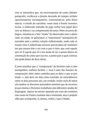 100
este se intensifica que, no encerramento do conto (último
parágrafo), verifica-se a junção desviada de tempos verbais
aparentemente incompatíveis, construindo-se, pela disso-
nância, o estado do narrador, como mais à frente veremos.
Assim, o elaborado trabalho do jogo verbal tem papel deci-
sivo na feitura e na compreensão do texto. Pelos recursos da
língua, visualiza-se a luta “muda” do observador com o obser-
vado, ou ainda, se quisermos, o “voyeurismo” masoquista do
narrador ante a erótica relação velho/comida, onde cada si-
tuação vista e subjetivada torna-se provocadora de sentimen-
tos que menos têm a ver com o que é visto, que com aquele
que vê. É aquele que vê e seu modo de ver o ponto básico da
construção do conto; por sua vez, o ponto para o qual a leitura
não pode deixar de ficar alerta.
É justo ressaltar que a “comparação” do literário com o cine-
matográfico, embora facilite — essa é uma das funções da
comparação: abrir outro caminho para se dizer o que se pre-
tende —, não deve ser tida como acertada. As coincidências
entre os dois processos são, em verdade, muito mais de inten-
ção (ambos os discursos pretendem mostrar) que de recursos,
já que cinema e literatura trabalham com diferentes modos de
linguagem. Apesar da menor aparição em cena do condutor,
este conto de Clarice examina não o mostrado, mas o próprio
olho que acompanha. A câmera, enfim, é que é falada.
 