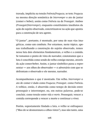 106
travada, implícita na tensão Potência/Fraqueza, se tem: Fraqueza
na mesma direção semântica de Interromper o ato de jantar
(comer e beber), assim como Potência na de Prosseguir. Ambos
(Prosseguir/Interromper), enquanto constituintes imediatos da
ação do sujeito observado, concretizam-se na ação que aponta
para a construção de seu agente.
“O jantar”, portanto, é montado, por uma de suas vias ima-
géticas, como um combate. Por estarmos, neste tópico, ape-
nas trabalhando a construção do sujeito observado, temos
nessa luta dois elementos fundamentais, o velho e a comida.
Se tomamos o ponto de vista do narrador, constatamos que a
luta é concebida como sendo do velho consigo mesmo, através
da ação comer-beber. Assim, o jantar simbólico passa a repre-
sentar — aos olhos do observador — o adversário com que se
defrontam o observado e ele mesmo, narrador.
Acompanhemos o que é mostrado. Um velho. Interromper o
ato de comer é dado como Fraqueza; Prosseguir, como Potência.
A velhice, então, é absorvida como tempo de decisão entre
prosseguir e interromper, ou, em outras palavras, pode-se
concluir, como tensão entre vida e morte. Prosseguir, vencer a
comida corresponde a vencer a morte e continuar a viver.
Porém, supostamente findada a luta, o velho se enfraquece
(“Mas ele se desmoronava a olhos vistos”), mas não tanto, uma
 