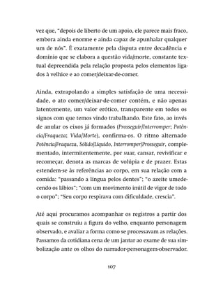 107
vez que, “depois de liberto de um apoio, ele parece mais fraco,
embora ainda enorme e ainda capaz de apunhalar qualquer
um de nós”. É exatamente pela disputa entre decadência e
domínio que se elabora a questão vida/morte, constante tex-
tual depreendida pela relação proposta pelos elementos liga-
dos à velhice e ao comer/deixar-de-comer.
Ainda, extrapolando a simples satisfação de uma necessi-
dade, o ato comer/deixar-de-comer contém, e não apenas
latentemente, um valor erótico, transparente em todos os
signos com que temos vindo trabalhando. Este fato, ao invés
de anular os eixos já formados (Prosseguir/Interromper; Potên-
cia/Fraqueza; Vida/Morte), confirma-os. O ritmo alternado
Potência/Fraqueza, Sólido/Líquido, Interromper/Prosseguir, comple-
mentado, intermitentemente, por suar, cansar, revivificar e
recomeçar, denota as marcas de volúpia e de prazer. Estas
estendem-se às referências ao corpo, em sua relação com a
comida: “passando a língua pelos dentes”; “o azeite umede-
cendo os lábios”; “com um movimento inútil de vigor de todo
o corpo”; “Seu corpo respirava com dificuldade, crescia”.
Até aqui procuramos acompanhar os registros a partir dos
quais se construiu a figura do velho, enquanto personagem
observado, e avaliar a forma como se processavam as relações.
Passamos da cotidiana cena de um jantar ao exame de sua sim-
bolização ante os olhos do narrador-personagem-observador.
 