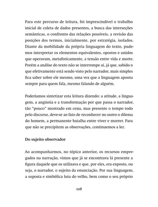 108
Para este percurso de leitura, foi imprescindível o trabalho
inicial de coleta de dados presentes, a busca das interseções
semânticas, o confronto das relações possíveis, a revisão das
posições dos termos, inicialmente, por estratégia, isolados.
Diante da mobilidade da própria linguagem do texto, pude-
mos interpretar os elementos equivalentes, opostos e unidos
que operavam, metaforicamente, a tensão entre vida e morte.
Porém a análise do texto não se interrompe aí, já que, sabido o
que efetivamente está sendo visto pelo narrador, mais simples
fica saber sobre ele mesmo, uma vez que a linguagem aponta
sempre para quem fala, mesmo falando de alguém.
Poderíamos sintetizar esta leitura dizendo: a atitude, a lingua-
gem, a angústia e a transformação por que passa o narrador,
tão “pouco” mostrado em cena, mas presente o tempo todo
pelo discurso, deve-se ao fato de reconhecer no outro o dilema
do homem, a permanente batalha entre viver e morrer. Para
que não se precipitem as observações, continuemos a ler.
Do sujeito observador
Ao acompanharmos, no tópico anterior, os recursos empre-
gados na narração, vimos que já se encontrava lá presente a
figura daquele que os utilizava e que, por eles, era exposto, ou
seja, o narrador, o sujeito da enunciação. Por sua linguagem,
a suposta e simbólica luta do velho, bem como o seu próprio
 