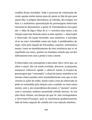 109
conflito ficam revelados. Todo o processo de construção do
conto aponta muito menos para de quem se fala do que para
quem fala. A própria alternância, já referida, dos tempos ver-
bais e a avaliatória apresentação da personagem observada
vinculam-se diretamente a quem vê. Estendendo-se essa ques-
tão — falar de algo é falar de si —, teremos uma outra: a da
relação especular firmada entre os dois sujeitos — observador
e observado. De modo invertido, mas simétrico, o narrador
vê-se no outro, entendido como um duplo. A problemática do
duplo, vista pelo ângulo da Psicanálise, consiste, sintomatica-
mente, tanto no desdobramento de uma existência que se vê
espelhada em outra, quanto na imediata relação que tal des-
dobramento tem com a perda e com a morte.
O observador, em contraponto à luta entre vida e morte que, ao
olhar o outro, lhe vai sendo revelada, descreve, acompanha,
assusta-se, enleva-se, agride — afeta-se. Assim, as reações da
personagem que “contempla” o ritual do jantar mantêm-se no
mesmo ritmo partido entre tensão/distensão com que se des-
crevem as ações do velho. Assim como a luta do observado só
pode ser entendida pela relação com a comida, ou mais exata-
mente, com o ato comer/deixar-de-comer, o “mesmo” ocorre
com o narrador, embora assumindo atitude inversa. As rea-
ções deste último, em função do que vê, não correspondem
a Interromper/Prosseguir, pois se constituem gradativamente,
indo da lenta negação da comida até à sua rejeição absoluta.
 
