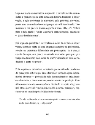 110
Logo no início da narrativa, enquanto o envolvimento com o
outro é menor e só se está ainda em ligeira descrição e obser-
vação, a ação de comer do narrador, pela presença do velho,
passa a ser comunicada com algo que se vai interditando: “No
momento em que eu levava o garfo à boca, olhei-o”; “Olhei
para o meu prato”; “Eu já ia cortar a carne de novo, quando o
vi parar inteiramente”.
Em seguida, paralela e intercalada à ação do velho, o obser-
vador, fazendo parte do que enigmaticamente se processava,
revela sua crescente dificuldade em prosseguir: “Eu é que já
comia devagar, um pouco nauseado sem saber por quê, par-
ticipando também não sabia de quê”; “Abandono com certa
decisão o garfo no prato”.
Pela inquietante estranheza — estado que resulta da mudança
de percepção sobre algo, antes familiar, tornado agora subita-
mente absurdo — provocada pelo acontecimento, atualizam-
-se a lentidão, a brusca recusa, o sentimento de perdição. Este
último sentimento, consequência direta do ter visto a lágrima
nos olhos do velho (“Inclino-me sobre a carne, perdido”), con-
suma-se na total impossibilidade de comer:
“Eu não podia mais, a carne no meu prato era crua, eu é que não
podia mais. Porém ele — ele comia”.
 