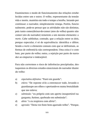111
Examinemos o modo de funcionamento das relações estabe-
lecidas entre um e outro. O velho, representante da tensão
vida e morte, mantém em todo o tempo a batalha, lutando por
continuar; o narrador, simplesmente renega. Porém, funcio-
nalmente, pode-se pensar que as atividades não são distintas,
pois tanto comer/deixar-de-comer (atos do velho) quanto não
comer (ato do narrador) remetem a um mesmo elemento: a
morte. Cabe sublinhar, contudo, que a relação entre os dois,
porque especular, é só de equivalência: identifica e difere.
Sendo a morte o elemento comum com que se defrontam, as
formas de enfrentá-la não correspondem. Uma coisa é o com-
bate, por parte do velho; outra, a rejeição por parte do narra-
dor ao empurrar o indesejável.
Para não corrermos o risco de inferências precipitadas, des-
taquemos os diversos estados emocionais do narrador diante
do velho:
a)	 expectativa defensiva: “Parei em guarda”;
b)	 enlevo: “De repente ei-lo a estremecer todo, levando o
guardanapo aos olhos e apertando-os numa brutalidade
que me enleva;
c)	 submissão: “eu próprio com um aperto insuportável na
garganta, furioso, quebrado em submissão”;
d)	 alívio: “e eu respirava com alívio”;
e)	 agressão: “Desta vez foste bem agarrado velho”, “Porque,
 