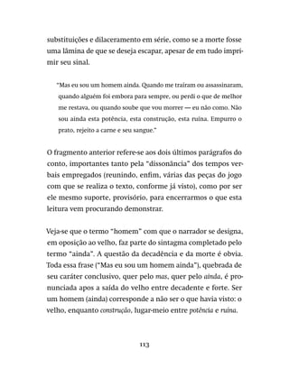 113
substituições e dilaceramento em série, como se a morte fosse
uma lâmina de que se deseja escapar, apesar de em tudo impri-
mir seu sinal.
“Mas eu sou um homem ainda. Quando me traíram ou assassinaram,
quando alguém foi embora para sempre, ou perdi o que de melhor
me restava, ou quando soube que vou morrer — eu não como. Não
sou ainda esta potência, esta construção, esta ruína. Empurro o
prato, rejeito a carne e seu sangue.”
O fragmento anterior refere-se aos dois últimos parágrafos do
conto, importantes tanto pela “dissonância” dos tempos ver-
bais empregados (reunindo, enfim, várias das peças do jogo
com que se realiza o texto, conforme já visto), como por ser
ele mesmo suporte, provisório, para encerrarmos o que esta
leitura vem procurando demonstrar.
Veja-se que o termo “homem” com que o narrador se designa,
em oposição ao velho, faz parte do sintagma completado pelo
termo “ainda”. A questão da decadência e da morte é obvia.
Toda essa frase (“Mas eu sou um homem ainda”), quebrada de
seu caráter conclusivo, quer pelo mas, quer pelo ainda, é pro-
nunciada apos a saída do velho entre decadente e forte. Ser
um homem (ainda) corresponde a não ser o que havia visto: o
velho, enquanto construção, lugar-meio entre potência e ruína.
 