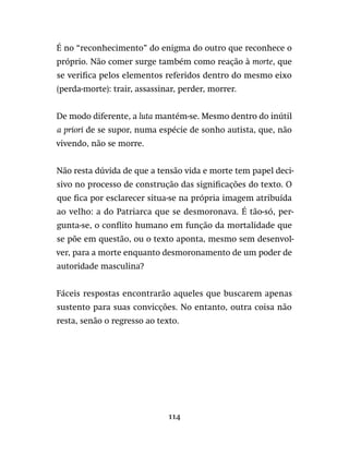 114
É no “reconhecimento” do enigma do outro que reconhece o
próprio. Não comer surge também como reação à morte, que
se verifica pelos elementos referidos dentro do mesmo eixo
(perda-morte): trair, assassinar, perder, morrer.
De modo diferente, a luta mantém-se. Mesmo dentro do inútil
a priori de se supor, numa espécie de sonho autista, que, não
vivendo, não se morre.
Não resta dúvida de que a tensão vida e morte tem papel deci-
sivo no processo de construção das significações do texto. O
que fica por esclarecer situa-se na própria imagem atribuída
ao velho: a do Patriarca que se desmoronava. É tão-só, per-
gunta-se, o conflito humano em função da mortalidade que
se põe em questão, ou o texto aponta, mesmo sem desenvol-
ver, para a morte enquanto desmoronamento de um poder de
autoridade masculina?
Fáceis respostas encontrarão aqueles que buscarem apenas
sustento para suas convicções. No entanto, outra coisa não
resta, senão o regresso ao texto.
 
