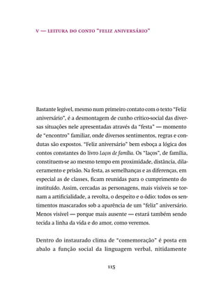 115
v — leitura do conto “Feliz Aniversário”
Bastante legível, mesmo num primeiro contato com o texto “Feliz
aniversário”, é a desmontagem de cunho crítico-social das diver-
sas situações nele apresentadas através da “festa” — momento
de “encontro” familiar, onde diversos sentimentos, regras e con-
dutas são expostos. “Feliz aniversário” bem esboça a lógica dos
contos constantes do livro Laços de família. Os “laços”, de família,
constituem-se ao mesmo tempo em proximidade, distância, dila-
ceramento e prisão. Na festa, as semelhanças e as diferenças, em
especial as de classes, ficam reunidas para o cumprimento do
instituído. Assim, cercadas as personagens, mais visíveis se tor-
nam a artificialidade, a revolta, o despeito e o ódio: todos os sen-
timentos mascarados sob a aparência de um “feliz” aniversário.
Menos visível — porque mais ausente — estará também sendo
tecida a linha da vida e do amor, como veremos.
Dentro do instaurado clima de “comemoração” é posta em
abalo a função social da linguagem verbal, nitidamente
 