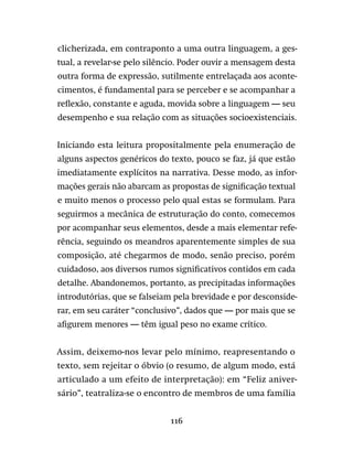 116
clicherizada, em contraponto a uma outra linguagem, a ges-
tual, a revelar-se pelo silêncio. Poder ouvir a mensagem desta
outra forma de expressão, sutilmente entrelaçada aos aconte-
cimentos, é fundamental para se perceber e se acompanhar a
reflexão, constante e aguda, movida sobre a linguagem — seu
desempenho e sua relação com as situações socioexistenciais.
Iniciando esta leitura propositalmente pela enumeração de
alguns aspectos genéricos do texto, pouco se faz, já que estão
imediatamente explícitos na narrativa. Desse modo, as infor-
mações gerais não abarcam as propostas de significação textual
e muito menos o processo pelo qual estas se formulam. Para
seguirmos a mecânica de estruturação do conto, comecemos
por acompanhar seus elementos, desde a mais elementar refe-
rência, seguindo os meandros aparentemente simples de sua
composição, até chegarmos de modo, senão preciso, porém
cuidadoso, aos diversos rumos significativos contidos em cada
detalhe. Abandonemos, portanto, as precipitadas informações
introdutórias, que se falseiam pela brevidade e por desconside-
rar, em seu caráter “conclusivo”, dados que — por mais que se
afigurem menores — têm igual peso no exame crítico.
Assim, deixemo-nos levar pelo mínimo, reapresentando o
texto, sem rejeitar o óbvio (o resumo, de algum modo, está
articulado a um efeito de interpretação): em “Feliz aniver-
sário”, teatraliza-se o encontro de membros de uma família
 
