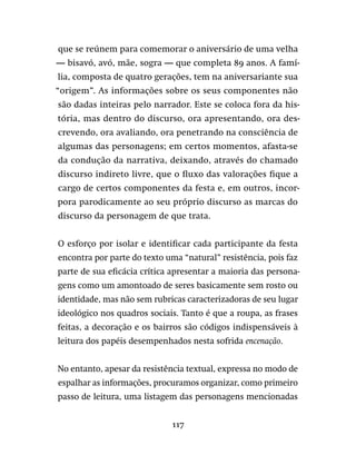 117
que se reúnem para comemorar o aniversário de uma velha
— bisavó, avó, mãe, sogra — que completa 89 anos. A famí-
lia, composta de quatro gerações, tem na aniversariante sua
“origem”. As informações sobre os seus componentes não
são dadas inteiras pelo narrador. Este se coloca fora da his-
tória, mas dentro do discurso, ora apresentando, ora des-
crevendo, ora avaliando, ora penetrando na consciência de
algumas das personagens; em certos momentos, afasta-se
da condução da narrativa, deixando, através do chamado
discurso indireto livre, que o fluxo das valorações fique a
cargo de certos componentes da festa e, em outros, incor-
pora parodicamente ao seu próprio discurso as marcas do
discurso da personagem de que trata.
O esforço por isolar e identificar cada participante da festa
encontra por parte do texto uma “natural” resistência, pois faz
parte de sua eficácia crítica apresentar a maioria das persona-
gens como um amontoado de seres basicamente sem rosto ou
identidade, mas não sem rubricas caracterizadoras de seu lugar
ideológico nos quadros sociais. Tanto é que a roupa, as frases
feitas, a decoração e os bairros são códigos indispensáveis à
leitura dos papéis desempenhados nesta sofrida encenação.
No entanto, apesar da resistência textual, expressa no modo de
espalhar as informações, procuramos organizar, como primeiro
passo de leitura, uma listagem das personagens mencionadas
 
