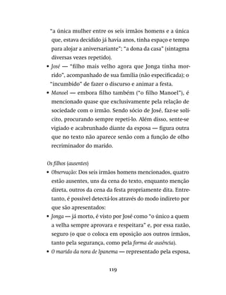 119
“a única mulher entre os seis irmãos homens e a única
que, estava decidido já havia anos, tinha espaço e tempo
para alojar a aniversariante”; “a dona da casa” (sintagma
diversas vezes repetido).
•	 José — “filho mais velho agora que Jonga tinha mor-
rido”, acompanhado de sua família (não especificada); o
“incumbido” de fazer o discurso e animar a festa.
•	 Manoel — embora filho também (“o filho Manoel”), é
mencionado quase que exclusivamente pela relação de
sociedade com o irmão. Sendo sócio de José, faz-se solí-
cito, procurando sempre repeti-lo. Além disso, sente-se
vigiado e acabrunhado diante da esposa — figura outra
que no texto não aparece senão com a função de olho
recriminador do marido.
Os filhos (ausentes)
•	 Observação: Dos seis irmãos homens mencionados, quatro
estão ausentes, uns da cena do texto, enquanto menção
direta, outros da cena da festa propriamente dita. Entre-
tanto, é possível detectá-los através do modo indireto por
que são apresentados:
•	 Jonga — já morto, é visto por José como “o único a quem
a velha sempre aprovara e respeitara” e, por essa razão,
seguro (o que o coloca em oposição aos outros irmãos,
tanto pela segurança, como pela forma de ausência).
•	 O marido da nora de Ipanema — representado pela esposa,
 