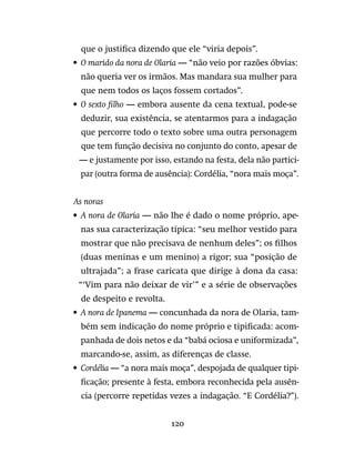 120
que o justifica dizendo que ele “viria depois”.
•	 O marido da nora de Olaria — “não veio por razões óbvias:
não queria ver os irmãos. Mas mandara sua mulher para
que nem todos os laços fossem cortados”.
•	 O sexto filho — embora ausente da cena textual, pode-se
deduzir, sua existência, se atentarmos para a indagação
que percorre todo o texto sobre uma outra personagem
que tem função decisiva no conjunto do conto, apesar de
— e justamente por isso, estando na festa, dela não partici-
par (outra forma de ausência): Cordélia, “nora mais moça”.
As noras
•	 A nora de Olaria — não lhe é dado o nome próprio, ape-
nas sua caracterização típica: “seu melhor vestido para
mostrar que não precisava de nenhum deles”; os filhos
(duas meninas e um menino) a rigor; sua “posição de
ultrajada”; a frase caricata que dirige à dona da casa:
“‘Vim para não deixar de vir’” e a série de observações
de despeito e revolta.
•	 A nora de Ipanema — concunhada da nora de Olaria, tam-
bém sem indicação do nome próprio e tipificada: acom-
panhada de dois netos e da “babá ociosa e uniformizada”,
marcando-se, assim, as diferenças de classe.
•	 Cordélia — “a nora mais moça”, despojada de qualquer tipi-
ficação; presente à festa, embora reconhecida pela ausên-
cia (percorre repetidas vezes a indagação. “E Cordélia?”).
 