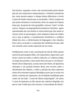 123
Tais bairros, segundo o texto, são caracterizados pelas ideolo-
gias de seus respectivos representantes. A história contada fla-
gra, num mesmo espaço, o choque destas diferenças e revela
o pano de fundo comum que as assemelha. A festa, tempo em
que polos extremos se encontram, dá-se no espaço de Copaca-
bana que, do ponto de vista geográfico, situa-se “entre” os dois
outros. Espaços sociogeográficoeconômicos distintos, agora
aproximados por um motivo (o aniversário) que não anula as
arestas entre as personagens, nem tampouco deixa de eviden-
ciar o que as iguala: o cumprimento ritualístico, a artificia-
lidade dos atos, a clicherização da linguagem e das relações,
bem como a acatação e a exposição dos emblemas do que cada
um entende como sendo expressão de seu status.
Verifiquemos como se dá a arrumação da sala do velho aparta-
mento da personagem Zilda, em Copacabana, lugar-meio, por-
tanto: a mesa no centro, a velha à cabeceira, as “cadeiras unidas
ao longo das paredes, como numa festa em que se vai dançar”.
Dentro dessa disposição, as duas noras (de Olaria, de Ipanema),
afastadas e em posição frontal. Basta este recorte sobre a
distribuição dos objetos, e sobre a posição das duas represen-
tantes dos extremos espaços ideológicos para que se torne evi-
dente o sistema de separação e de rivalidade trabalhado pelo
conto: de um lado, “a nora de Olaria empertigada”; de outro,
“a nora de Ipanema na fila oposta das cadeiras fingindo ocu-
par-se com o bebê para não encarar a concunhada de Olaria”.
 