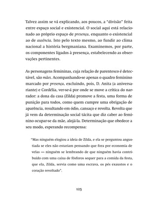 125
Talvez assim se vá explicando, aos poucos, a “divisão” feita
entre espaço social e existencial. O social aqui está relacio-
nado ao próprio espaço de presença, enquanto o existencial
ao de ausência. Isto pelo texto mesmo, ao fundir ao clima
nacional a história bergmaniana. Examinemos, por parte,
os componentes ligados à presença, estabelecendo as obser-
vações pertinentes.
As personagens femininas, cuja relação de parentesco é detec-
tável, são mães. Acompanhando-se apenas o quadro feminino
marcado por presença, excluindo, pois, D. Anita (a aniversa-
riante) e Cordélia, ver-se-á por onde se move a crítica do nar-
rador: a dona da casa (Zilda) promove a festa, uma forma de
punição para todos, como quem cumpre uma obrigação de
aparência, resultando em ódio, cansaço e revolta. Revolta que
já vem da determinação social tácita que diz caber ao femi-
nino ocupar-se da mãe, alojá-la. Determinação que obedece a
seu modo, esperando recompensa:
“Mas ninguém elogiou a ideia de Zilda, e ela se perguntou angus-
tiada se eles não estariam pensando que fora por economia de
velas — ninguém se lembrando de que ninguém havia contri-
buído com uma caixa de fósforos sequer para a comida da festa,
que ela, Zilda, servia como uma escrava, os pés exaustos e o
coração revoltado”.
 