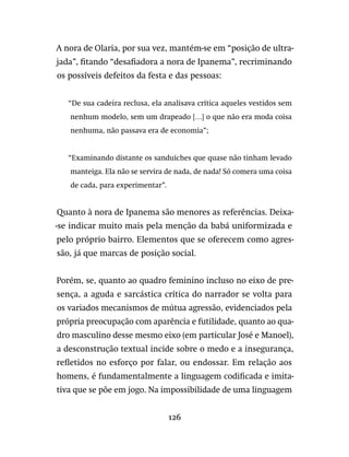 126
A nora de Olaria, por sua vez, mantém-se em “posição de ultra-
jada”, fitando “desafiadora a nora de Ipanema”, recriminando
os possíveis defeitos da festa e das pessoas:
“De sua cadeira reclusa, ela analisava crítica aqueles vestidos sem
nenhum modelo, sem um drapeado […] o que não era moda coisa
nenhuma, não passava era de economia”;
“Examinando distante os sanduíches que quase não tinham levado
manteiga. Ela não se servira de nada, de nada! Só comera uma coisa
de cada, para experimentar”.
Quanto à nora de Ipanema são menores as referências. Deixa-
-se indicar muito mais pela menção da babá uniformizada e
pelo próprio bairro. Elementos que se oferecem como agres-
são, já que marcas de posição social.
Porém, se, quanto ao quadro feminino incluso no eixo de pre-
sença, a aguda e sarcástica crítica do narrador se volta para
os variados mecanismos de mútua agressão, evidenciados pela
própria preocupação com aparência e futilidade, quanto ao qua-
dro masculino desse mesmo eixo (em particular José e Manoel),
a desconstrução textual incide sobre o medo e a insegurança,
refletidos no esforço por falar, ou endossar. Em relação aos
homens, é fundamentalmente a linguagem codificada e imita-
tiva que se põe em jogo. Na impossibilidade de uma linguagem
 