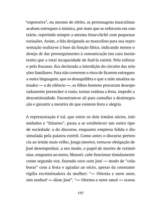 127
“expressiva”, ou mesmo de efeito, as personagens masculinas
acabam entregues à mímica, por mais que se esforcem em con-
trário, repetindo sempre a mesma frase-clichê com pequenas
variações. Assim, a fala designada ao masculino para sua repre-
sentação realiza-se à base da função fática, indicando menos o
desejo de dar prosseguimento à comunicação (no caso inexis-
tente) que a total incapacidade de fazê-la existir. Pelo esforço
e pelo fracasso, fica declarada a interdição do circuito das rela-
ções familiares. Para não correrem o risco de ficarem entregues
a outra linguagem, que os desequilibra e que a mãe atualiza na
mudez — a do silêncio —, os filhos homens procuram desespe-
radamente preencher o vazio, tornar ruidosa a festa, impedir a
descontinuidade. Encontram-se ali para camuflar a desintegra-
ção e garantir a mentira de que existem festa e alegria.
A representação é tal, que entre os dois irmãos sócios, inti-
midados e “falantes”, passa a se estabelecer um outro tipo
de sociedade: a do discurso, enquanto empresa falida e dis-
simulada pela palavra estéril. Como antes o discurso perten-
cia ao irmão mais velho, Jonga (morto), torna-se obrigação de
José desempenhar, a seu modo, o papel de mestre de cerimô-
nias, enquanto ao outro, Manoel, cabe funcionar timidamente
como segunda voz, fazendo coro com José — modo de “cola-
borar” com a festa e agradar ao sócio, apesar da constante
vigília recriminadora da mulher: “— Oitenta e nove anos,
sim senhor! — disse José”, “— Oitenta e nove anos! — ecoou
 