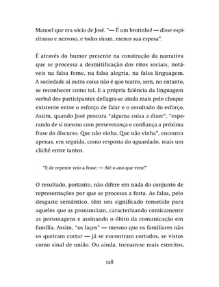 128
Manoel que era sócio de José. “— É um brotinho! — disse espi-
rituoso e nervoso, e todos riram, menos sua esposa”.
É através do humor presente na construção da narrativa
que se processa a desmitificação dos ritos sociais, notá-
veis na falsa fome, na falsa alegria, na falsa linguagem.
A sociedade aí outra coisa não é que teatro, sem, no entanto,
se reconhecer como tal. E a própria falência da linguagem
verbal dos participantes deflagra-se ainda mais pelo choque
existente entre o esforço de falar e o resultado do esforço.
Assim, quando José procura “alguma coisa a dizer”, “espe-
rando de si mesmo com perseverança e confiança a próxima
frase do discurso. Que não vinha. Que não vinha”, encontra
apenas, em seguida, como resposta do aguardado, mais um
clichê entre tantos.
“E de repente veio a frase: — Até o ano que vem!”
O resultado, portanto, não difere em nada do conjunto de
representações por que se processa a festa. As falas, pelo
desgaste semântico, têm seu significado remetido para
aqueles que as pronunciam, caracterizando comicamente
as personagens e assinando o óbito da comunicação em
família. Assim, “os laços” — mesmo que os familiares não
os queiram cortar — já se encontram cortados, se vistos
como sinal de união. Ou ainda, tornam-se mais estreitos,
 