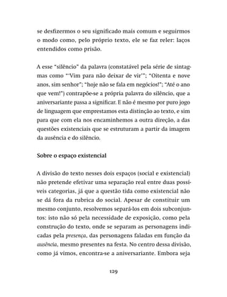 129
se desfizermos o seu significado mais comum e seguirmos
o modo como, pelo próprio texto, ele se faz reler: laços
entendidos como prisão.
A esse “silêncio” da palavra (constatável pela série de sintag-
mas como “‘Vim para não deixar de vir’”; “Oitenta e nove
anos, sim senhor”; “hoje não se fala em negócios!”; “Até o ano
que vem!”) contrapõe-se a própria palavra do silêncio, que a
aniversariante passa a significar. E não é mesmo por puro jogo
de linguagem que emprestamos esta distinção ao texto, e sim
para que com ela nos encaminhemos a outra direção, a das
questões existenciais que se estruturam a partir da imagem
da ausência e do silêncio.
Sobre o espaço existencial
A divisão do texto nesses dois espaços (social e existencial)
não pretende efetivar uma separação real entre duas possí-
veis categorias, já que a questão tida como existencial não
se dá fora da rubrica do social. Apesar de constituir um
mesmo conjunto, resolvemos separá-los em dois subconjun-
tos: isto não só pela necessidade de exposição, como pela
construção do texto, onde se separam as personagens indi-
cadas pela presença, das personagens faladas em função da
ausência, mesmo presentes na festa. No centro dessa divisão,
como já vimos, encontra-se a aniversariante. Embora seja
 