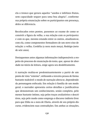 130
ela o tronco que gerara aqueles “azedos e infelizes frutos,
sem capacidade sequer para uma boa alegria”, conforme
sua própria enunciação sobre os participantes em presença,
deles se diferencia.
Recolocados estes pontos, passemos ao exame de como se
constrói a figura da velha, a sua relação com os participantes
e com os que, mesmo estando entre os outros, atualizam-se,
com ela, como componentes formadores de um novo eixo de
relação: a velha, Cordélia (a nora mais moça), Rodrigo (neto
de sete anos).
Destaquemos antes algumas informações indispensáveis a res-
peito do processo de enunciação do texto, que, apesar de abor-
dado no início da leitura, exige agora seu desdobramento.
A narração realiza-se predominantemente a partir de um
ponto de vista “externo”, utilizando a terceira pessoa de forma
bastante maleável: o modo de narração altera-se, dependendo
da personagem enfocada. Em relação à família de um modo
geral, o narrador apresenta certos detalhes e justificativas
que demonstram um conhecimento, senão completo, pelo
menos bastante íntimo, seja pelos traços avaliatórios e descri-
tivos, seja pelo modo como emprega o discurso indireto livre
para que Zilda ou a nora de Olaria, através de seu próprio dis-
curso, evidenciem suas contradições. Em ambas as situações,
 