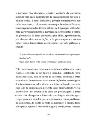 131
o narrador não abandona jamais o controle da narrativa,
fazendo com que o contraponto de falas estabeleça por si só o
humor crítico. E mais, inclusive a própria enunciação do nar-
rador comporta, criticamente, traços que bem identificam as
personagens tratadas. Certos hábitos de linguagem utilizados
para dar prosseguimento à narração são consoantes à forma
de preparação da festa promovida por Zilda. Aproximam-se,
por choque, duas enunciações, a da personagem e a do nar-
rador, como demonstram os sintagmas, por nós grifados, a
seguir:
“E, para adiantar o expediente, vestira a aniversariante logo depois
do almoço”;
“E por assim dizer a festa estava terminada” (grifos nossos).
Pelo encontro de um mesmo enunciado em diferentes enun-
ciações, constitui-se no texto a paródia, instalando uma
outra oposição, esta ao nível do discurso, verificada entre
enunciação do narrador versus enunciação das personagens.
A leitura dos enunciados só bem se efetiva, se levado em conta
esse jogo de enunciações, presente já no próprio título, “Feliz
aniversário”. Se, do ponto de vista das personagens, a frase-
-título não ultrapassa a forma de um desgastado sintagma
empregado por aqueles que se apresentam como paráfrases
de si mesmos, do ponto de vista do narrador, a mesma frase
não apenas remete à função de blague e ironia, como também
 