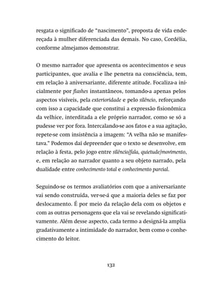 132
resgata o significado de “nascimento”, proposta de vida ende-
reçada à mulher diferenciada das demais. No caso, Cordélia,
conforme almejamos demonstrar.
O mesmo narrador que apresenta os acontecimentos e seus
participantes, que avalia e lhe penetra na consciência, tem,
em relação à aniversariante, diferente atitude. Focaliza-a ini-
cialmente por flashes instantâneos, tomando-a apenas pelos
aspectos visíveis, pela exterioridade e pelo silêncio, reforçando
com isso a capacidade que constitui a expressão fisionômica
da velhice, interditada a ele próprio narrador, como se só a
pudesse ver por fora. Intercalando-se aos fatos e a sua agitação,
repete-se com insistência a imagem: “A velha não se manifes-
tava.” Podemos daí depreender que o texto se desenvolve, em
relação à festa, pelo jogo entre silêncio/fala, quietude/movimento,
e, em relação ao narrador quanto a seu objeto narrado, pela
dualidade entre conhecimento total e conhecimento parcial.
Seguindo-se os termos avaliatórios com que a aniversariante
vai sendo construída, ver-se-á que a maioria deles se faz por
deslocamento. É por meio da relação dela com os objetos e
com as outras personagens que ela vai se revelando significati-
vamente. Além desse aspecto, cada termo a designá-la amplia
gradativamente a intimidade do narrador, bem como o conhe-
cimento do leitor.
 