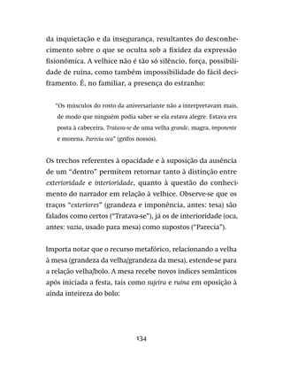 134
da inquietação e da insegurança, resultantes do desconhe-
cimento sobre o que se oculta sob a fixidez da expressão
fisionômica. A velhice não é tão só silêncio, força, possibili-
dade de ruína, como também impossibilidade do fácil deci-
framento. É, no familiar, a presença do estranho:
“Os músculos do rosto da aniversariante não a interpretavam mais,
de modo que ninguém podia saber se ela estava alegre. Estava era
posta à cabeceira. Tratava-se de uma velha grande, magra, imponente
e morena. Parecia oca” (grifos nossos).
Os trechos referentes à opacidade e à suposição da ausência
de um “dentro” permitem retornar tanto à distinção entre
exterioridade e interioridade, quanto à questão do conheci-
mento do narrador em relação à velhice. Observe-se que os
traços “exteriores” (grandeza e imponência, antes: tesa) são
falados como certos (“Tratava-se”), já os de interioridade (oca,
antes: vazia, usado para mesa) como supostos (“Parecia”).
Importa notar que o recurso metafórico, relacionando a velha
à mesa (grandeza da velha/grandeza da mesa), estende-se para
a relação velha/bolo. A mesa recebe novos índices semânticos
após iniciada a festa, tais como sujeira e ruína em oposição à
ainda inteireza do bolo:
 
