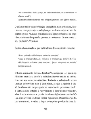 135
“Na cabeceira da mesa já suja, os copos maculados, só o bolo inteiro —
ela era a mãe”;
“A aniversariante olhava o bolo apagado, grande e seco” (grifos nossos).
O exame dessa transformação imagética, não arbitrária, faci-
lita-nos compreender a relação que se desenvolve no ato de
cortar o bolo. Aí, nova e fundamental série de termos se orga-
niza em torno da questão que encerra o texto: “A morte era o
seu mistério”. Vejamos.
Cortar o bolo revela-se por indicadores de assassinato e morte:
“deu a primeira talhada com punho de assassina”;
“Dada a primeira talhada, como se a primeira pá de terra tivesse
sido lançada, todos se aproximaram […] cada um para a sua pazinha”
(grifos nossos).
O bolo, enquanto inteiro, desaba (“As crianças […] acompa-
nhavam atentas a queda”), relacionando-se então ao termo
tesa, em seu valor substantivo. Todavia, a relação de seme-
lhança bolo/velha não é completa, já que a queda é tão
só do elemento empregado na associação, permanecendo
a velha ainda inteira e “devorando o seu último bocado”.
Mas é exatamente a partir da destruição (morte) simbó-
lica que a velha se deixa tomar pensando. O narrador cede,
por momento, à velha o lugar de sujeito predominante da
 