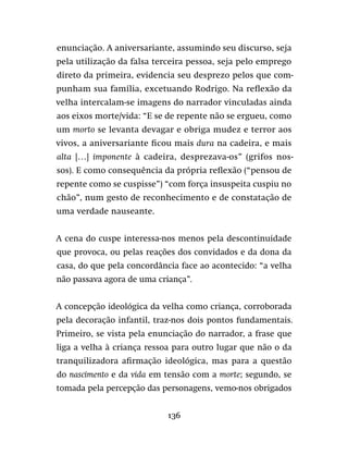 136
enunciação. A aniversariante, assumindo seu discurso, seja
pela utilização da falsa terceira pessoa, seja pelo emprego
direto da primeira, evidencia seu desprezo pelos que com-
punham sua família, excetuando Rodrigo. Na reflexão da
velha intercalam-se imagens do narrador vinculadas ainda
aos eixos morte/vida: “E se de repente não se ergueu, como
um morto se levanta devagar e obriga mudez e terror aos
vivos, a aniversariante ficou mais dura na cadeira, e mais
alta […] imponente à cadeira, desprezava-os” (grifos nos-
sos). E como consequência da própria reflexão (“pensou de
repente como se cuspisse”) “com força insuspeita cuspiu no
chão”, num gesto de reconhecimento e de constatação de
uma verdade nauseante.
A cena do cuspe interessa-nos menos pela descontinuidade
que provoca, ou pelas reações dos convidados e da dona da
casa, do que pela concordância face ao acontecido: “a velha
não passava agora de uma criança”.
A concepção ideológica da velha como criança, corroborada
pela decoração infantil, traz-nos dois pontos fundamentais.
Primeiro, se vista pela enunciação do narrador, a frase que
liga a velha à criança ressoa para outro lugar que não o da
tranquilizadora afirmação ideológica, mas para a questão
do nascimento e da vida em tensão com a morte; segundo, se
tomada pela percepção das personagens, vemo-nos obrigados
 