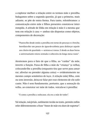 137
a explorar melhor a relação entre os termos mãe e presilha.
Indagamos sobre a segunda questão, já que a primeira, mais
adiante, se põe de outra forma. Para tanto, relembramos: a
comunicação entre mãe e filhos presentes constata-se inter-
rompida. A atitude de Zilda em relação à mãe é a mesma que
tem em relação à casa — ambas são dispostas como objetos,
componentes de decoração:
“Pusera-lhe desde então a presilha em torno do pescoço e o broche,
borrifara-lhe um pouco de água-de-colônia para disfarçar aquele
seu cheiro de guardado — sentara-a à mesa. E desde as duas horas
a aniversariante estava sentada à cabeceira da longa mesa vazia”.
Atentemos para o fato de que a filha, ao “cuidar” da mãe,
inverte a função. Passa de filha a mãe da “criança” (a velha),
colocando-lhe a presilha (enquanto tira que serve para amar-
rar, afivelar ou prender alguma coisa) — evidentemente no
mesmo campo semântico de laços. A relação mãe/ filha, com
ou sem inversão, deixa-se falar por esse elemento de elo sufo-
cante. Não é sem fundamento, portanto, que a sensação da
velha, ao constatar ser mãe de todos, veicula-se à presilha:
“E como a presilha a sufocasse, ela era a mãe de todos”.
Tal relação, mãe/prisão, sutilmente tecida no texto, permite enfim
reler diferentemente a frase “Amor de mãe era duro de suportar”.
 
