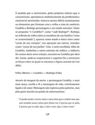 138
À medida que o aniversário, pelos próprios índices que o
caracterizam, aproxima-se simbolicamente da problemática
existencial morte/vida, torna-se menos difícil examinarmos
os elementos que formam com a velha o eixo de ausência:
Cordélia e Rodrigo personagens a seu modo ausentes. Tanto
se pergunta “e Cordélia?”, como “cadê Rodrigo?”. Rodrigo,
na reflexão da velha sobre os membros de sua família (“ratos
se acotovelando”), aparece como sendo o único visto como
“carne de seu coração”, em oposição aos outros, tratados
como “carne de seu joelho”. Este, o neto escolhido, filho de
Cordélia, simboliza o outro extremo da velhice, a infância.
No centro desta nova relação, encontra-se Cordélia por deci-
dir. Assim, pode-se reapresentar o seguinte fio a estruturar
as forças entre as quais se encontra a figura ausente de Cor-
délia:
Velha (Morte) — Cordélia — Rodrigo (Vida)
Através da imagem da morte, a personagem Cordélia, a nora
mais moça, recebe e lê a mensagem de vida, estreitamente
ligada à de amor. Mensagem não expressa pelas palavras, mas
pelo gesto inscrito no punho da aniversariante:
“O punho mudo e severo sobre a mesa dizia para a infeliz nora que
sem remédio amava talvez pela última vez: É preciso que se saiba.
É preciso que se saiba. Que a vida é curta. Que a vida é curta”.
 