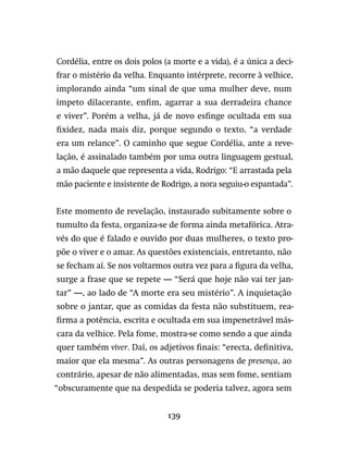 139
Cordélia, entre os dois polos (a morte e a vida), é a única a deci-
frar o mistério da velha. Enquanto intérprete, recorre à velhice,
implorando ainda “um sinal de que uma mulher deve, num
ímpeto dilacerante, enfim, agarrar a sua derradeira chance
e viver”. Porém a velha, já de novo esfinge ocultada em sua
fixidez, nada mais diz, porque segundo o texto, “a verdade
era um relance”. O caminho que segue Cordélia, ante a reve-
lação, é assinalado também por uma outra linguagem gestual,
a mão daquele que representa a vida, Rodrigo: “E arrastada pela
mão paciente e insistente de Rodrigo, a nora seguiu-o espantada”.
Este momento de revelação, instaurado subitamente sobre o
tumulto da festa, organiza-se de forma ainda metafórica. Atra-
vés do que é falado e ouvido por duas mulheres, o texto pro-
põe o viver e o amar. As questões existenciais, entretanto, não
se fecham aí. Se nos voltarmos outra vez para a figura da velha,
surge a frase que se repete — “Será que hoje não vai ter jan-
tar” —, ao lado de “A morte era seu mistério”. A inquietação
sobre o jantar, que as comidas da festa não substituem, rea-
firma a potência, escrita e ocultada em sua impenetrável más-
cara da velhice. Pela fome, mostra-se como sendo a que ainda
quer também viver. Daí, os adjetivos finais: “erecta, definitiva,
maior que ela mesma”. As outras personagens de presença, ao
contrário, apesar de não alimentadas, mas sem fome, sentiam
“obscuramente que na despedida se poderia talvez, agora sem
 