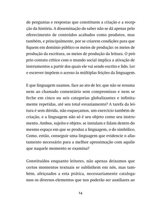 14
de perguntas e respostas que constituem a criação e a recep-
ção da história. A disseminação do saber não se dá apenas pelo
oferecimento de conteúdos acabados como produtos, mas
também, e principalmente, por se criarem condições para que
fiquem em domínio público os meios de produção: os meios de
produção da escritura, os meios de produção da leitura. O pró-
prio contato crítico com o mundo social implica a ativação de
instrumentos a partir dos quais ele vai sendo escrito e lido. Ler
e escrever impõem o acesso às múltiplas feições da linguagem.
E que linguagem usamos, face ao ato de ler, que não se resuma
nem ao chamado comentário sem compromisso e nem se
feche em cinco ou seis categorias globalizantes e infinita-
mente repetidas, até seu total esvaziamento? A tarefa da lei-
tura é sem dúvida, não esqueçamos, um exercício também de
criação, e a linguagem não só é seu objeto como seu instru-
mento. Ambos, sujeito e objeto, se instalam e falam dentro do
mesmo espaço em que se produz a linguagem, o do simbólico.
Como, então, conseguir uma linguagem que evidencie o afas-
tamento necessário para a melhor aproximação com aquilo
que naquele momento se examina?
Constituídos enquanto leitores, não apenas deixamos que
certos momentos textuais se sublinhem em nós, mas tam-
bém, afeiçoados a esta prática, necessariamente cataloga-
mos os diversos elementos que nos poderão ser auxiliares ao
 