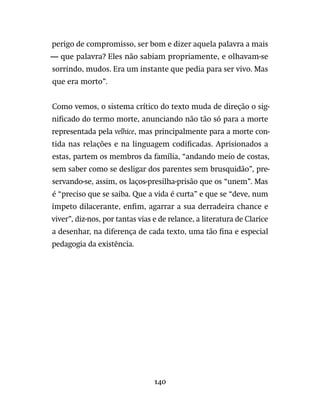 140
perigo de compromisso, ser bom e dizer aquela palavra a mais
— que palavra? Eles não sabiam propriamente, e olhavam-se
sorrindo, mudos. Era um instante que pedia para ser vivo. Mas
que era morto”.
Como vemos, o sistema crítico do texto muda de direção o sig-
nificado do termo morte, anunciando não tão só para a morte
representada pela velhice, mas principalmente para a morte con-
tida nas relações e na linguagem codificadas. Aprisionados a
estas, partem os membros da família, “andando meio de costas,
sem saber como se desligar dos parentes sem brusquidão”, pre-
servando-se, assim, os laços-presilha-prisão que os “unem”. Mas
é “preciso que se saiba. Que a vida é curta” e que se “deve, num
ímpeto dilacerante, enfim, agarrar a sua derradeira chance e
viver”, diz-nos, por tantas vias e de relance, a literatura de Clarice
a desenhar, na diferença de cada texto, uma tão fina e especial
pedagogia da existência.
 