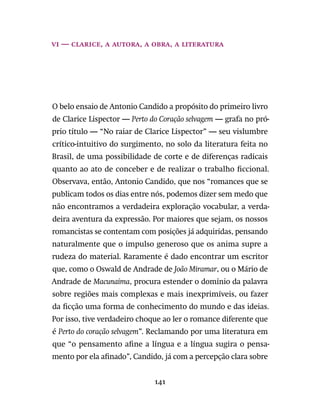 141
vi — Clarice, a autora, a obra, a literatura
O belo ensaio de Antonio Candido a propósito do primeiro livro
de Clarice Lispector — Perto do Coração selvagem — grafa no pró-
prio título — “No raiar de Clarice Lispector” — seu vislumbre
crítico-intuitivo do surgimento, no solo da literatura feita no
Brasil, de uma possibilidade de corte e de diferenças radicais
quanto ao ato de conceber e de realizar o trabalho ficcional.
Observava, então, Antonio Candido, que nos “romances que se
publicam todos os dias entre nós, podemos dizer sem medo que
não encontramos a verdadeira exploração vocabular, a verda-
deira aventura da expressão. Por maiores que sejam, os nossos
romancistas se contentam com posições já adquiridas, pensando
naturalmente que o impulso generoso que os anima supre a
rudeza do material. Raramente é dado encontrar um escritor
que, como o Oswald de Andrade de João Miramar, ou o Mário de
Andrade de Macunaíma, procura estender o domínio da palavra
sobre regiões mais complexas e mais inexprimíveis, ou fazer
da ficção uma forma de conhecimento do mundo e das ideias.
Por isso, tive verdadeiro choque ao ler o romance diferente que
é Perto do coração selvagem”. Reclamando por uma literatura em
que “o pensamento afine a língua e a língua sugira o pensa-
mento por ela afinado”, Candido, já com a percepção clara sobre
 