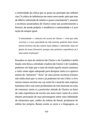 142
a relatividade da crítica que se pauta no princípio das influên-
cias (“A crítica de influências me mete certo medo, pelo que tem
de difícil e sobretudo de relativa e pouco concludente”), anuncia
a escritura anunciadora de Clarice como um acontecimento a
fissurar, de modo próprio, a tendência à continuidade e à acei-
tação do sempre igual.
“A intensidade — colocava ele acerca de Clarice — com que sabe
escrever e a rara capacidade da vida interior poderão fazer desta
jovem escritora um dos valores mais sólidos e, sobretudo, mais ori-
ginais da nossa literatura, porque esta primeira experiência já é
uma nobre realização”.
Passados os anos do anúncio (de Clarice e de Candido) e mobi-
lizada com força a atividade criadora (de Clarice e de Candido),
podemos ver hoje que o raiar do título aquele ensaio continua
a valer como signo adequado para designar tanto a) o apareci-
mento do “primeiro” “livro” de uma jovem escritora (Clarice
não tinha mais que 17 anos e já podemos ler em A Bela e a Fera
outros raiares escritos aos 14); tanto b) o sinal de uma ruptura
luminosa sob e um certo predomínio do tom marrom na cena
do romance; tanto c) a particular atitude de Clarice ao fazer
de cada experiência de escrita um novo raiar; tanto d) a estra-
nhante percepção de suas personagens sobre uma infinidade
de elementos que, saídos da ordem do banal, produzem de
súbito luz própria. Raiam assim os seres e a linguagem, as
 