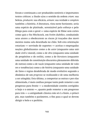 144
foram e continuam a ser produzidos notáveis e importantes
textos críticos: a ilusão e/ou o sentido da ordem criam: sua
beleza, produzem: sua eficácia, armam: sua verdade e compõem
também: a história. A literatura, vista neste horizonte, seria
uma espécie de platitude, serenizável pelo esforço e pelo
fôlego para com o geral — uma espécie de filme sem cortes
como quis e fez Hitchcock, em Festim diabólico, conduzindo
seus atores a obedecerem os riscos já traçados dos movi-
mentos numa sala desenhada no chão. Sob esta orientação
estariam — servindo de suportes — aceitas e empregadas
noções globalizantes como a de autor (enquanto uma uni-
dade civil e moral), como a de obra (enquanto uma unidade
de propósitos e de estilo), como a de literatura (enquanto
uma unidade de constituição discursiva plenamente diferida
de outras) como a de nação (enquanto uma unidade de valo-
res e tendências) como a de história (enquanto uma unidade
de fatos e regras desdobrada de modo evolutivo segundo a
dinâmica de um progresso se realizando e de uma melhoria
a ser atingida). Esta última, a comportar as outras e por elas
alimentada, é mais confusa porque tanto pode remeter a um
progresso para frente — a modernidade contém corrigidos
o hoje e o ontem —, quanto pode remeter a um progresso
para trás — a antiguidade clássica não só é a fonte, o princí-
pio, mas também o parâmetro, o fim para o qual se devem
dirigir o belo e o perfeito.
 