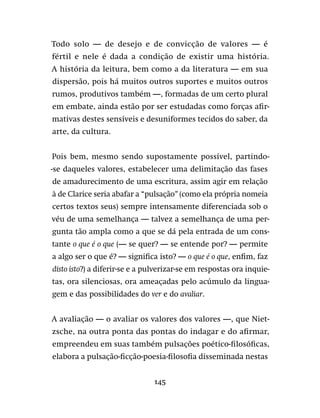 145
Todo solo — de desejo e de convicção de valores — é
fértil e nele é dada a condição de existir uma história.
A história da leitura, bem como a da literatura — em sua
dispersão, pois há muitos outros suportes e muitos outros
rumos, produtivos também —, formadas de um certo plural
em embate, ainda estão por ser estudadas como forças afir-
mativas destes sensíveis e desuniformes tecidos do saber, da
arte, da cultura.
Pois bem, mesmo sendo supostamente possível, partindo-
-se daqueles valores, estabelecer uma delimitação das fases
de amadurecimento de uma escritura, assim agir em relação
à de Clarice seria abafar a “pulsação” (como ela própria nomeia
certos textos seus) sempre intensamente diferenciada sob o
véu de uma semelhança — talvez a semelhança de uma per-
gunta tão ampla como a que se dá pela entrada de um cons-
tante o que é o que (— se quer? — se entende por? — permite
a algo ser o que é? — significa isto? — o que é o que, enfim, faz
disto isto?) a diferir-se e a pulverizar-se em respostas ora inquie-
tas, ora silenciosas, ora ameaçadas pelo acúmulo da lingua-
gem e das possibilidades do ver e do avaliar.
A avaliação — o avaliar os valores dos valores —, que Niet-
zsche, na outra ponta das pontas do indagar e do afirmar,
empreendeu em suas também pulsações poético-filosóficas,
elabora a pulsação-ficção-poesia-filosofia disseminada nestas
 