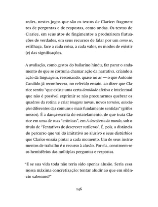 146
redes, nestes jogos que são os textos de Clarice: fragmen-
tos de perguntas e de respostas, como ondas. Os textos de
Clarice, em seus atos de fingimentos a produzirem flutua-
ções de verdades, em seus recursos de falar por um como se,
estilhaça, face a cada coisa, a cada valor, os modos de existir
(e) das significações.
A avaliação, como gestos do bailarino hindu, faz parar o anda-
mento do que se costuma chamar ação da narrativa, criando a
ação da linguagem, ressonando, quase no ar — o que Antonio
Candido já reconhecera, no referido ensaio, ao dizer que Cla-
rice sentiu “que existe uma certa densidade afetiva e intelectual
que não é possível exprimir se não procurarmos quebrar os
quadros da rotina e criar imagens novas, novos torneios, associa-
ções diferentes das comuns e mais fundamente sentidas” (grifos
nossos). É a dança-escrita do estatelamento, de que trata Cla-
rice em uma de suas “crônicas”, em A descoberta do mundo, sob o
título de “Tentativas de descrever sutilezas”. É, pois, a distância
do percurso que vai do imitativo ao alusivo e seus distúrbios
que Clarice ensaia pintar a cada momento. Um de seus instru-
mentos de trabalho é o recurso à alusão. Por ela, constroem-se
os hemisférios das múltiplas perguntas e respostas.
“E se sua vida toda não teria sido apenas alusão. Seria essa
nossa máxima concretização: tentar aludir ao que em silên-
cio sabemos?”
 