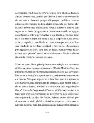 147
A pergunta em A maçã no escuro é em si uma alusão à técnica
alusiva do romance. Aludir, em Clarice, é mais que o construir
via um como se; é o meio porque a linguagem prolifera, criando
o incessante em torno de. Pelo efeito provocado por tantas afir-
mativas sobre cada minúcia do viver, o discurso alusivo con-
segue — ao invés de aprender e domar um sentido — apagar
o contorno, abolir a perspectiva e sua ilusão de fundo, rasu-
rar a unidade e espalhar mais ainda a dispersão. Cada coisa,
assim, chapada e pontilhada ao mesmo tempo, deixa brilhar
sua condição de verdade possível e provisória, ofuscando a
perseguição dos fatos, pois eles, os fatos, “tantas vezes disfar-
çavam uma pessoa”, tantas vezes disfarçam a ficção e a histó-
ria, ainda conforme A maçã no escuro.
Talvez se possa dizer, principalmente em relação aos romances
de Clarice, o mesmo que observara o filósofo Merleau-Ponty na
pintura de Cézanne: “Cézanne (Clarice) não acha que deve esco-
lher entre a sensação e o pensamento, assim como entre o caos
e a ordem. Não quer separar as coisas fixas que nos aparecem
ao olhar de sua maneira fugaz de aparecer, quer pintar a maté-
ria ao tomar forma, a ordem nascendo por uma organização
tânea”. Ou ainda, “o gênio de Cézanne (de Clarice) consiste em
fazer com que as deformações de perspectiva, pela disposição
de conjunto do quadro (da ficção), deixem de ser visíveis por
si mesmas na visão global e contribuam apenas, como ocorre
na visão natural, para dar a impressão de uma ordem nascente,
 