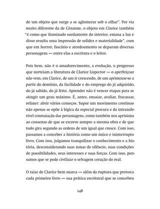 148
de um objeto que surge a se aglomerar sob o olhar”. Por via
muito diferente da de Cézanne, o objeto em Clarice também
“é como que iluminado surdamente do interior, emana a luz e
disso resulta uma impressão de solidez e materialidade”, com
que em horror, fascínio e atordoamento se deparam diversas
personagens — entre elas a escritora e o leitor.
Pois bem, não é o amadurecimento, a evolução, o progresso
que norteiam a literatura de Clarice Lispector — o aperfeiçoar
não vem, em Clarice, de um ir crescendo, de um aprimorar-se a
partir do domínio, da facilidade e do emprego do já adquirido,
do já sabido, do já feito. Aprender não é vencer etapas para se
atingir um grau máximo. É, antes, ensaiar, avaliar, fracassar,
refazer: abrir vários começos. Supor um movimento contínuo
não apenas se opõe à lógica da especial procura e da intransfe-
rível constatação das personagens, como também nos aprisiona
ao consenso de que se escreve sempre a mesma obra e de que
tudo gira segundo as ordens de um igual que cresce. Com isso,
passamos a conceber a história como um único e ininterrupto
livro. Com isso, julgamos tranquilizar o conhecimento e a his-
tória, desconsiderando suas zonas de silêncio, suas condições
de possibilidades, seus interesses e suas forças. Com isso, pen-
samos que se pode civilizar o selvagem coração do real.
O raiar de Clarice bem marca — além da ruptura que provoca
cada primeiro livro — sua prática escritural que se concebeu
 