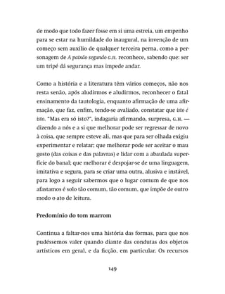 149
de modo que todo fazer fosse em si uma estreia, um empenho
para se estar na humildade do inaugural, na invenção de um
começo sem auxílio de qualquer terceira perna, como a per-
sonagem de A paixão segundo G.H. reconhece, sabendo que: ser
um tripé dá segurança mas impede andar.
Como a história e a literatura têm vários começos, não nos
resta senão, após aludirmos e aludirmos, reconhecer o fatal
ensinamento da tautologia, enquanto afirmação de uma afir-
mação, que faz, enfim, tendo-se avaliado, constatar que isto é
isto. “Mas era só isto?”, indagaria afirmando, surpresa, g.h. —
dizendo a nós e a si que melhorar pode ser regressar de novo
à coisa, que sempre esteve ali, mas que para ser olhada exigiu
experimentar e relatar; que melhorar pode ser aceitar o mau
gosto (das coisas e das palavras) e lidar com a abaulada super-
fície do banal; que melhorar é despojar-se de uma linguagem,
imitativa e segura, para se criar uma outra, alusiva e instável,
para logo a seguir sabermos que o lugar comum de que nos
afastamos é solo tão comum, tão comum, que impõe de outro
modo o ato de leitura.
Predomínio do tom marrom
Continua a faltar-nos uma história das formas, para que nos
pudéssemos valer quando diante das condutas dos objetos
artísticos em geral, e da ficção, em particular. Os recursos
 